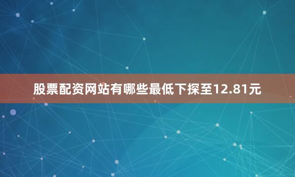 股票配资网站有哪些最低下探至12.81元