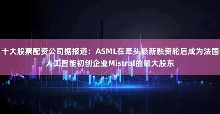 十大股票配资公司据报道：ASML在牵头最新融资轮后成为法国人工智能初创企业Mistral的最大股东