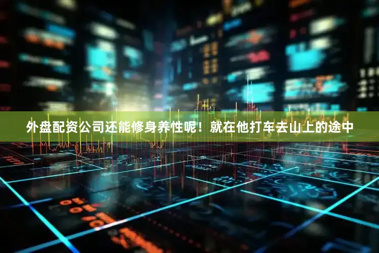 外盘配资公司还能修身养性呢！就在他打车去山上的途中